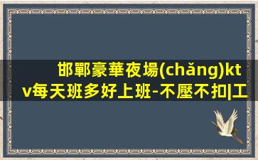 邯鄲豪華夜場(chǎng)ktv每天班多好上班-不壓不扣|工資高